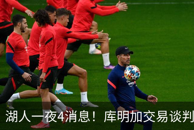 湖人一夜4消息！库明加交易谈判停滞，克莱父亲力促儿子回归家乡