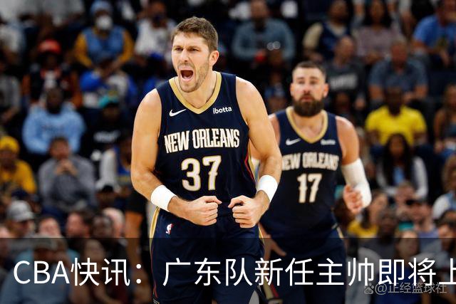 CBA快讯：广东队新任主帅即将上任，徐杰成其心头好！